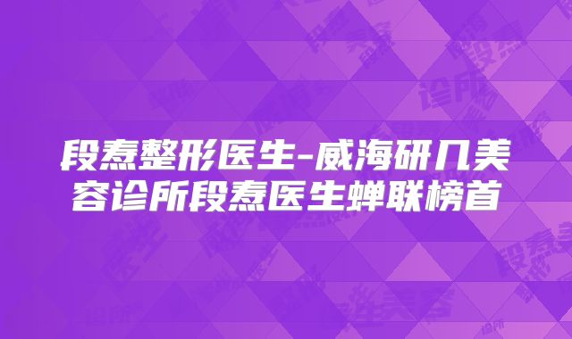 段焘整形医生-威海研几美容诊所段焘医生蝉联榜首