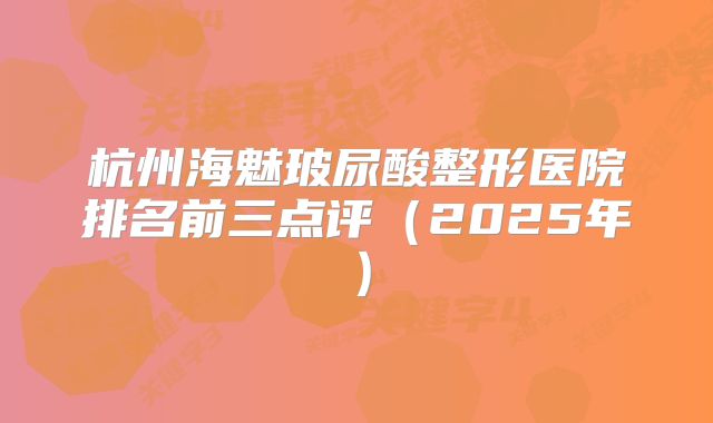 杭州海魅玻尿酸整形医院排名前三点评（2025年）