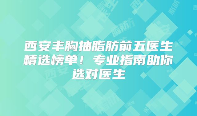 西安丰胸抽脂肪前五医生精选榜单！专业指南助你选对医生
