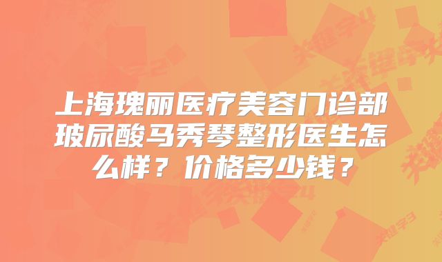 上海瑰丽医疗美容门诊部玻尿酸马秀琴整形医生怎么样?价格多少钱?
