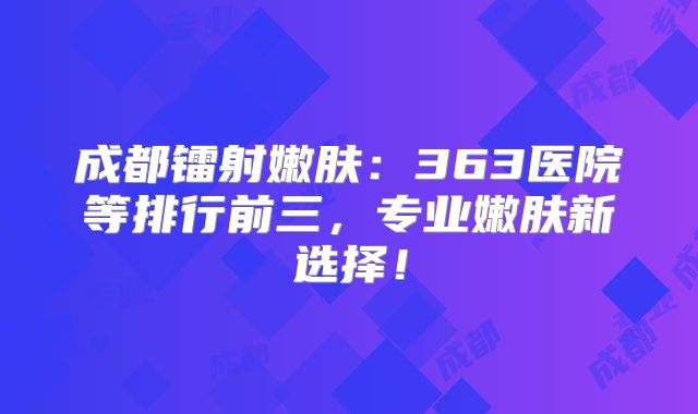 成都镭射嫩肤：363医院等排行前三，专业嫩肤新选择！