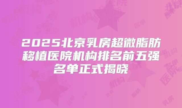 2025北京乳房超微脂肪移植医院机构排名前五强名单正式揭晓