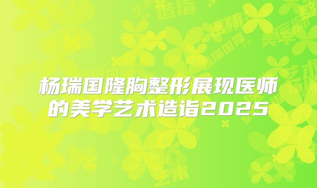 杨瑞国隆胸整形展现医师的美学艺术造诣2025