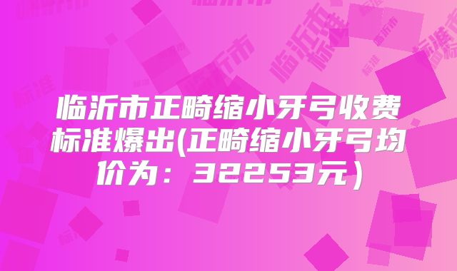 临沂市正畸缩小牙弓收费标准爆出(正畸缩小牙弓均价为：32253元）