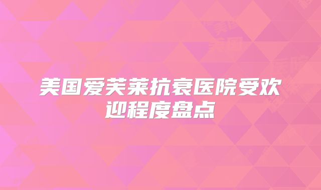 美国爱芙莱抗衰医院受欢迎程度盘点