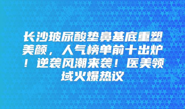 长沙玻尿酸垫鼻基底重塑美颜，人气榜单前十出炉！逆袭风潮来袭！医美领域火爆热议
