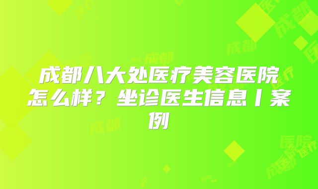 成都八大处医疗美容医院怎么样？坐诊医生信息丨案例