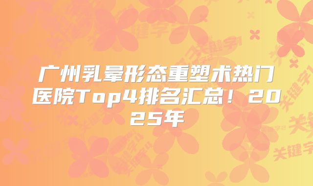 广州乳晕形态重塑术热门医院Top4排名汇总！2025年