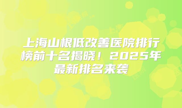 上海山根低改善医院排行榜前十名揭晓！2025年最新排名来袭
