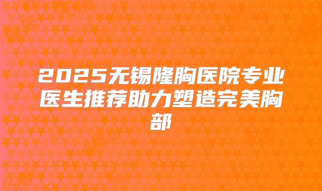 2025无锡隆胸医院专业医生推荐助力塑造完美胸部