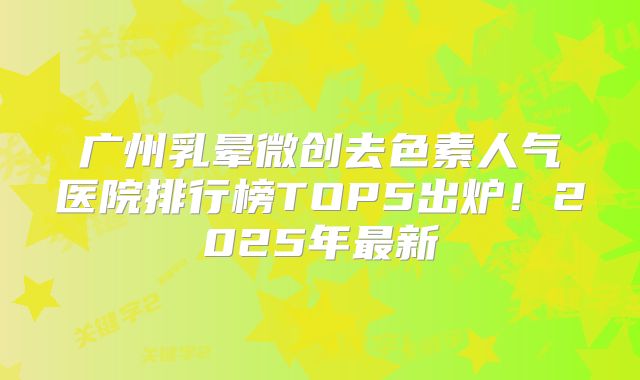 广州乳晕微创去色素人气医院排行榜TOP5出炉！2025年最新