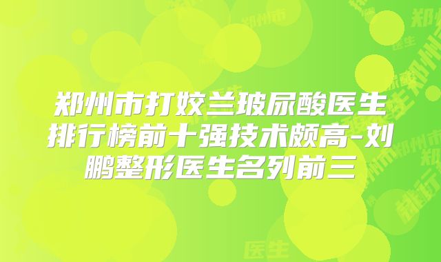 郑州市打姣兰玻尿酸医生排行榜前十强技术颇高-刘鹏整形医生名列前三