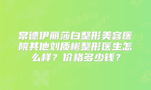 常德伊丽莎白整形美容医院其他刘质彬整形医生怎么样？价格多少钱？