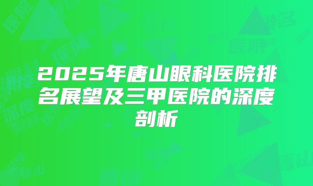 2025年唐山眼科医院排名展望及三甲医院的深度剖析