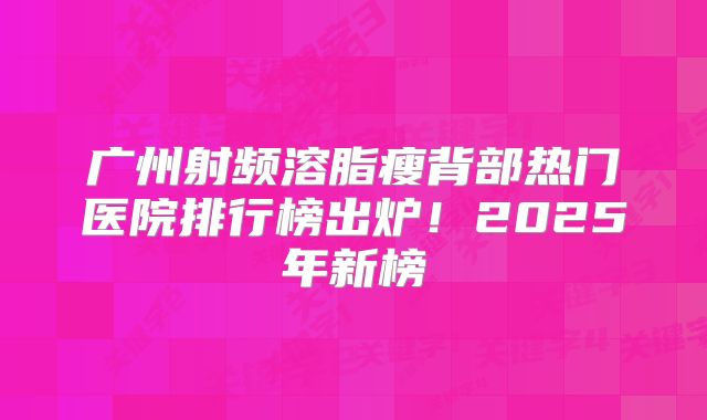 广州射频溶脂瘦背部热门医院排行榜出炉！2025年新榜