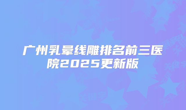 广州乳晕线雕排名前三医院2025更新版