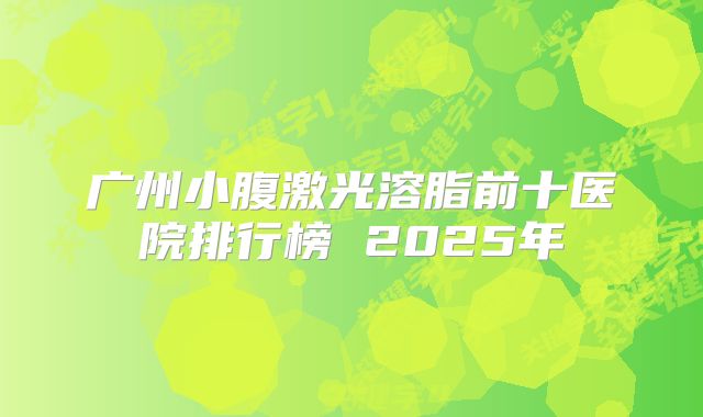 广州小腹激光溶脂前十医院排行榜 2025年