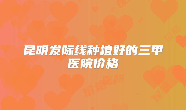 昆明发际线种植好的三甲医院价格