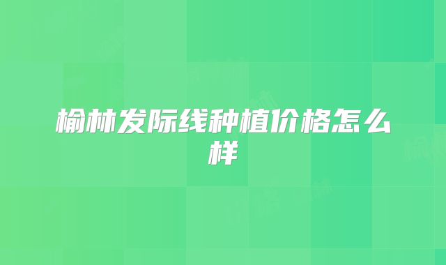 榆林发际线种植价格怎么样