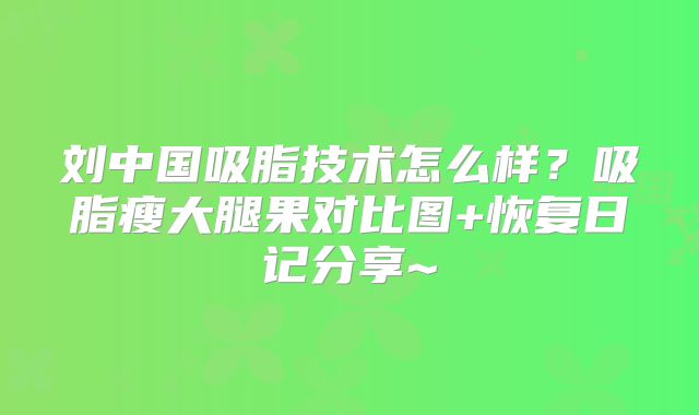 刘中国吸脂技术怎么样？吸脂瘦大腿果对比图+恢复日记分享~