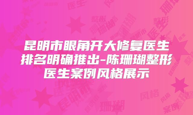 昆明市眼角开大修复医生排名明确推出-陈珊瑚整形医生案例风格展示