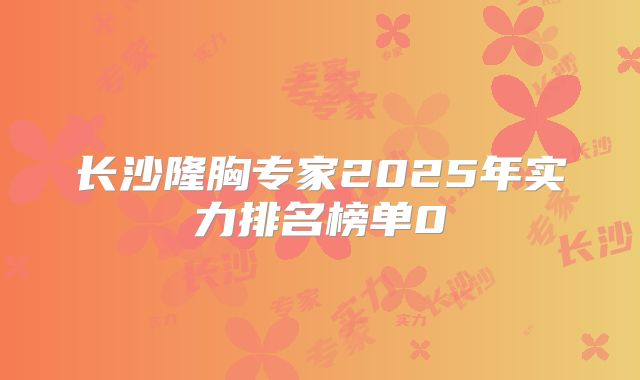 长沙隆胸专家2025年实力排名榜单0