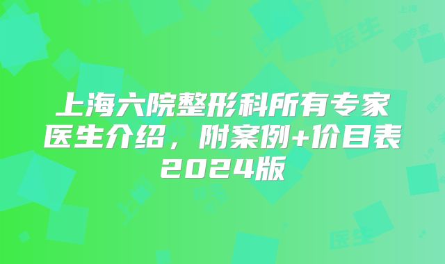 上海六院整形科所有专家医生介绍，附案例+价目表2024版
