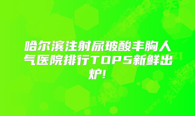 哈尔滨注射尿玻酸丰胸人气医院排行TOP5新鲜出炉!