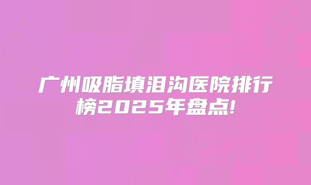 广州吸脂填泪沟医院排行榜2025年盘点!
