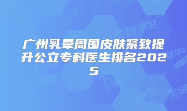 广州乳晕周围皮肤紧致提升公立专科医生排名2025