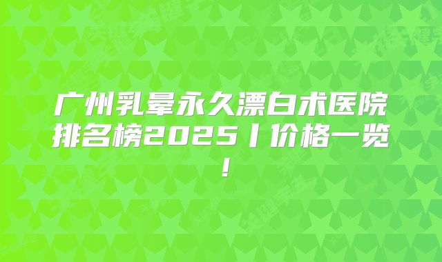 广州乳晕永久漂白术医院排名榜2025丨价格一览！