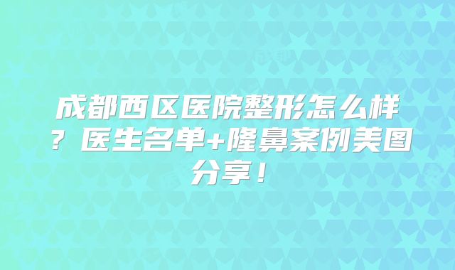 成都西区医院整形怎么样？医生名单+隆鼻案例美图分享！