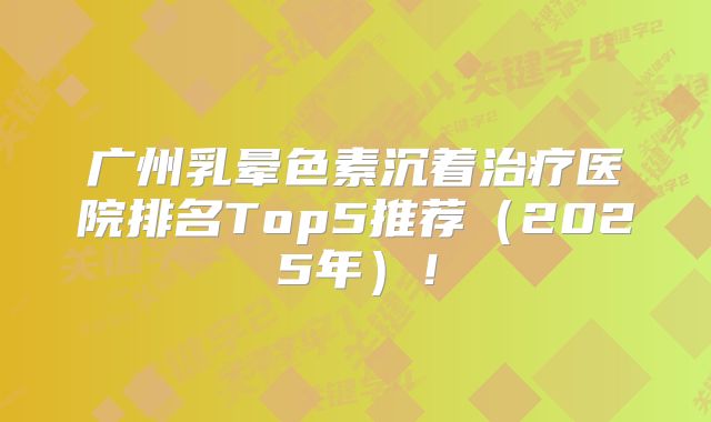 广州乳晕色素沉着治疗医院排名Top5推荐（2025年）！