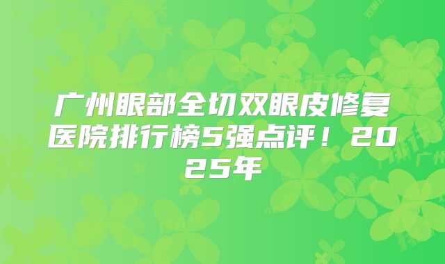 广州眼部全切双眼皮修复医院排行榜5强点评！2025年