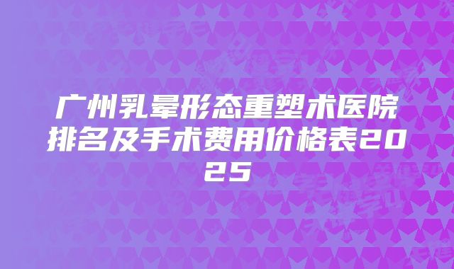 广州乳晕形态重塑术医院排名及手术费用价格表2025