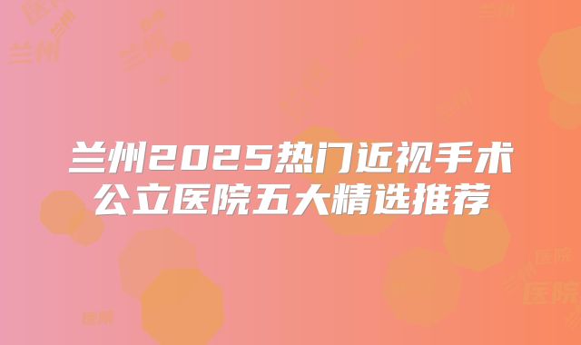 兰州2025热门近视手术公立医院五大精选推荐