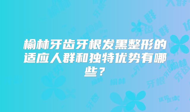 榆林牙齿牙根发黑整形的适应人群和独特优势有哪些？