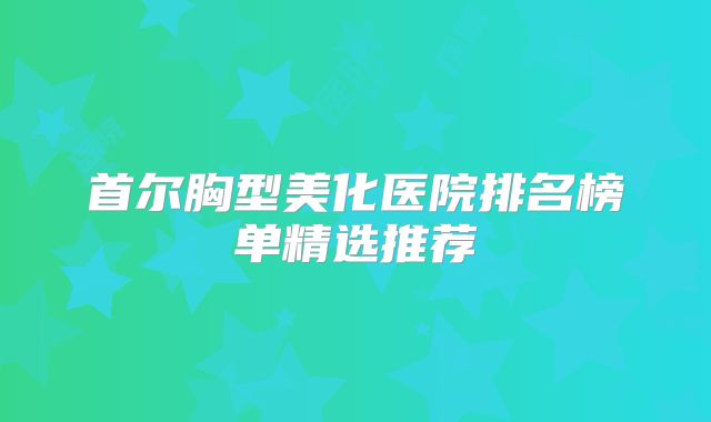 首尔胸型美化医院排名榜单精选推荐