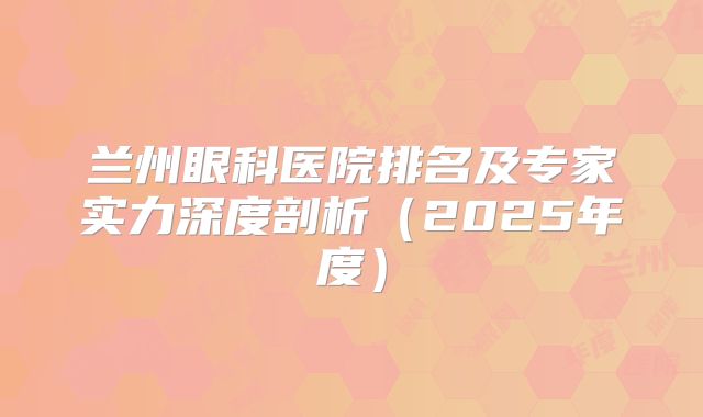 兰州眼科医院排名及专家实力深度剖析（2025年度）