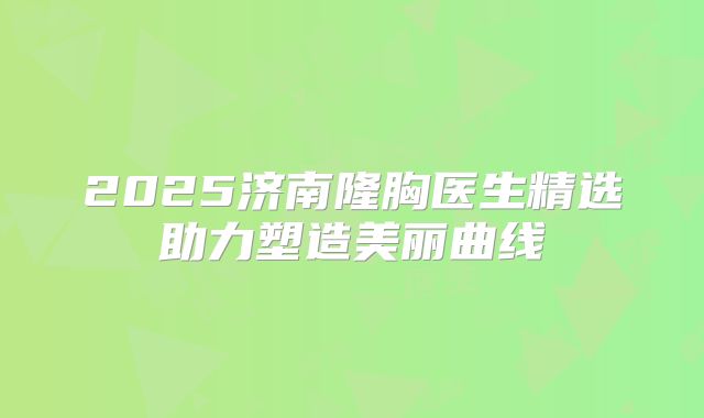 2025济南隆胸医生精选助力塑造美丽曲线