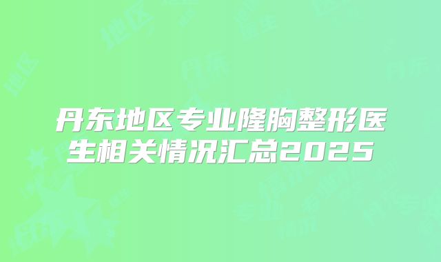 丹东地区专业隆胸整形医生相关情况汇总2025